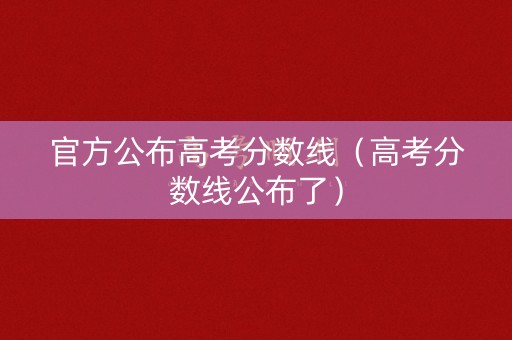 官方公布高考分数线（高考分数线公布了）