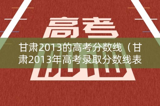 甘肃2013的高考分数线（甘肃2013年高考录取分数线表）
