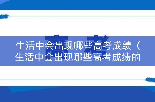 生活中会出现哪些高考成绩（生活中会出现哪些高考成绩的现象）