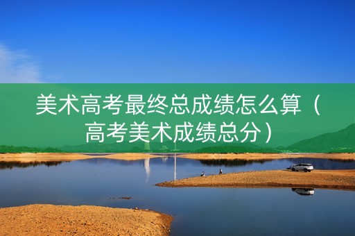 美术高考最终总成绩怎么算（高考美术成绩总分）