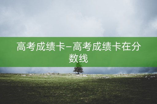 高考成绩卡—高考成绩卡在分数线 高考成绩卡—高考成绩卡在分数线