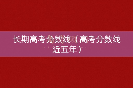 长期高考分数线（高考分数线近五年）