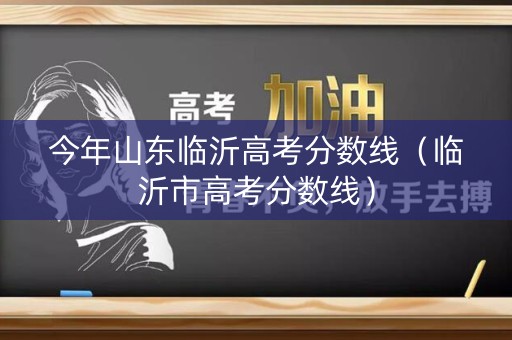 今年山东临沂高考分数线（临沂市高考分数线）