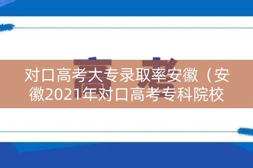 对口高考大专录取率安徽（安徽2021年对口高考专科院校）