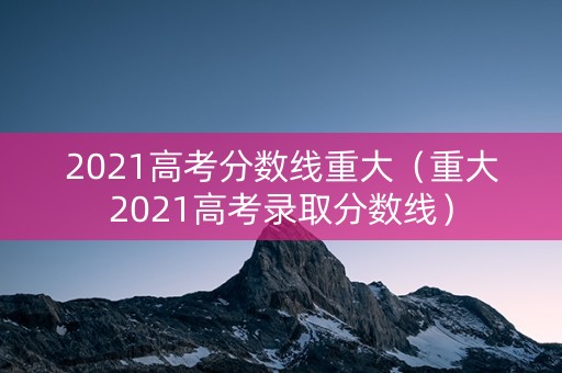 2021高考分数线重大（重大2021高考录取分数线）