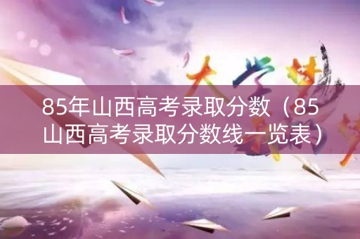 85年山西高考录取分数（85山西高考录取分数线一览表）