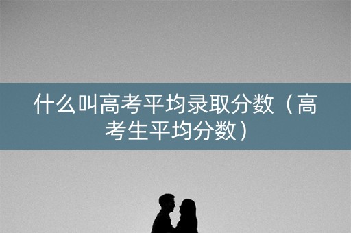 什么叫高考平均录取分数（高考生平均分数）