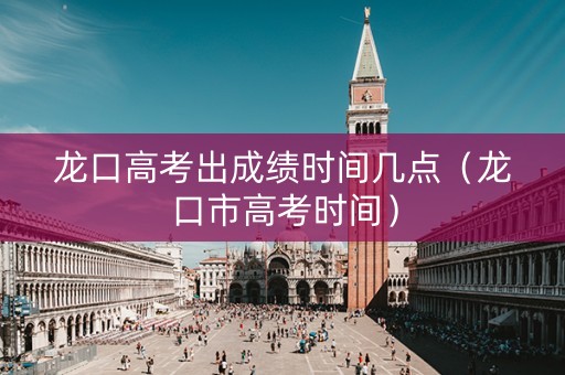 龙口高考出成绩时间几点（龙口市高考时间）