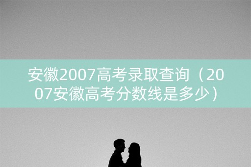 安徽2007高考录取查询（2007安徽高考分数线是多少）