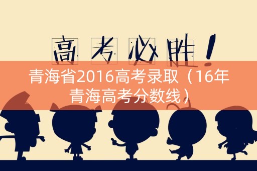 青海省2016高考录取（16年青海高考分数线）