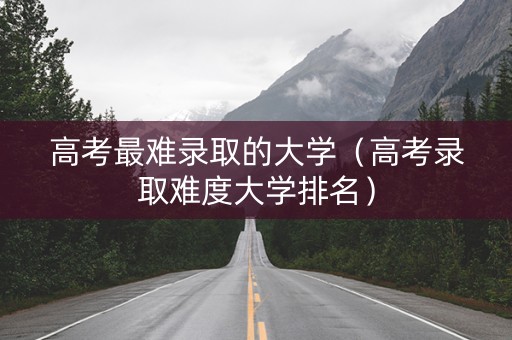 高考最难录取的大学（高考录取难度大学排名）