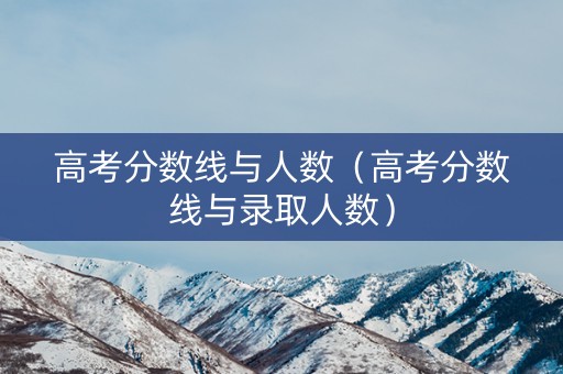 高考分数线与人数（高考分数线与录取人数）