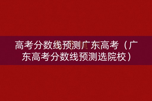 高考分数线预测广东高考（广东高考分数线预测选院校）