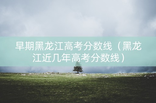 早期黑龙江高考分数线（黑龙江近几年高考分数线）