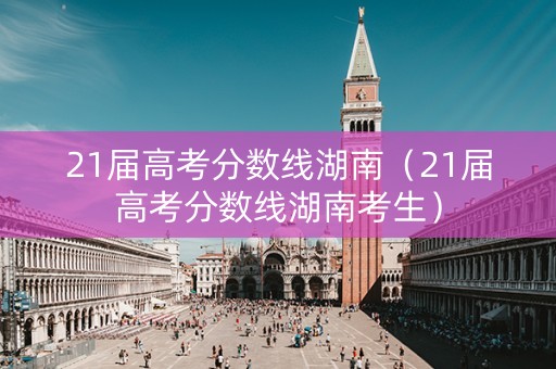 21届高考分数线湖南（21届高考分数线湖南考生）