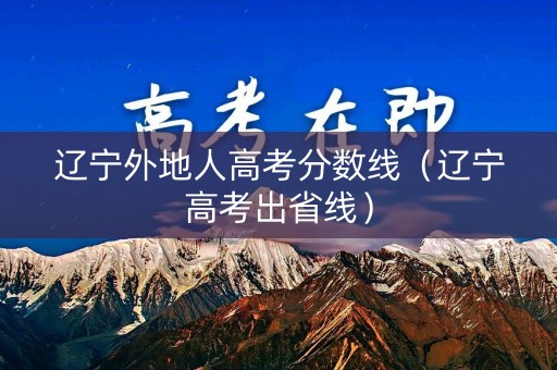 辽宁外地人高考分数线（辽宁高考出省线）