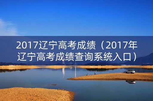 2017辽宁高考成绩（2017年辽宁高考成绩查询系统入口）