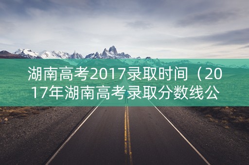 湖南高考2017录取时间（2017年湖南高考录取分数线公布）