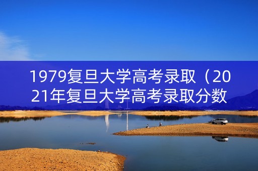 1979复旦大学高考录取（2021年复旦大学高考录取分数）