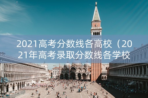 2021高考分数线各高校（2021年高考录取分数线各学校）