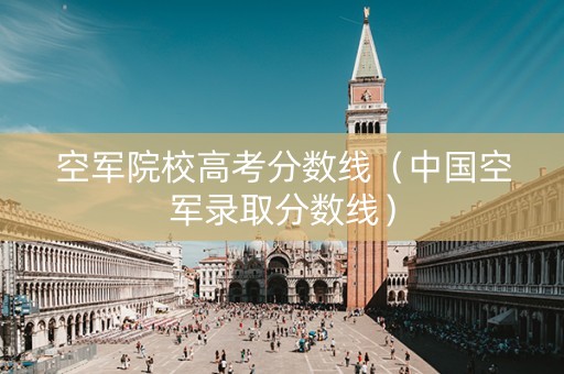 空军院校高考分数线（中国空军录取分数线）