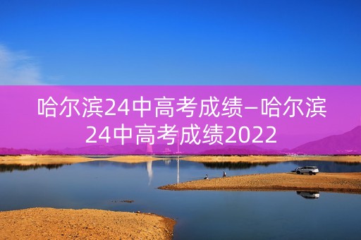 哈尔滨24中高考成绩—哈尔滨24中高考成绩2022