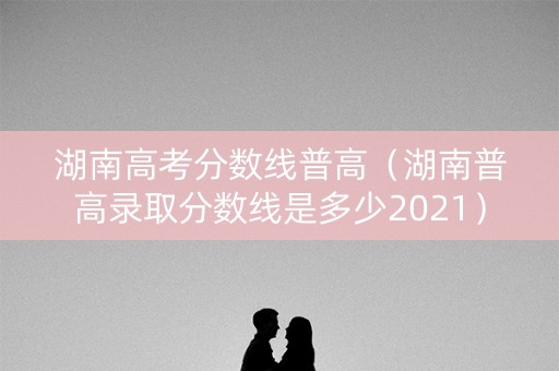 湖南高考分数线普高（湖南普高录取分数线是多少2021）