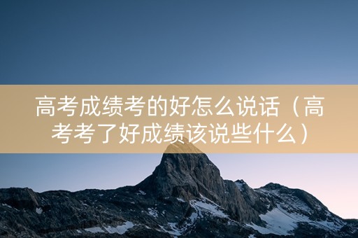 高考成绩考的好怎么说话（高考考了好成绩该说些什么）