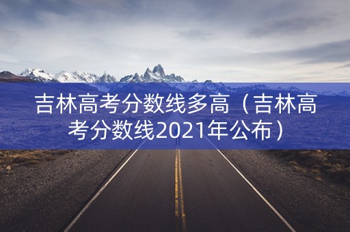 吉林高考分数线多高（吉林高考分数线2021年公布）