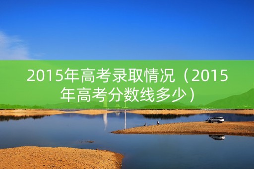 2015年高考录取情况（2015年高考分数线多少）
