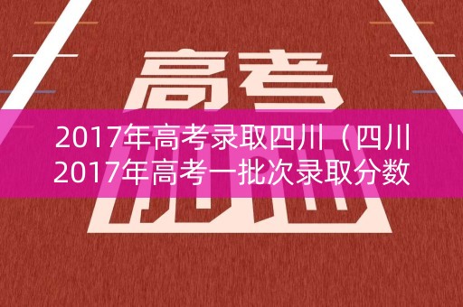 2017年高考录取四川（四川2017年高考一批次录取分数线）