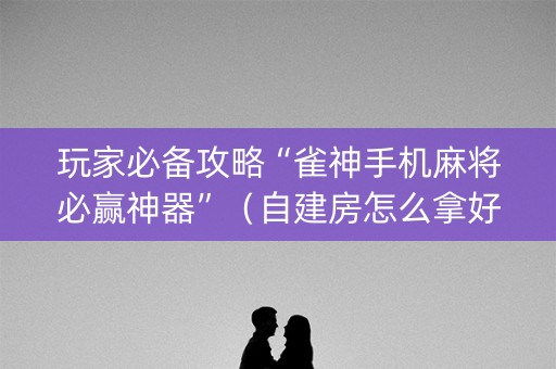 玩家必备攻略“雀神手机麻将必赢神器”（自建房怎么拿好牌)