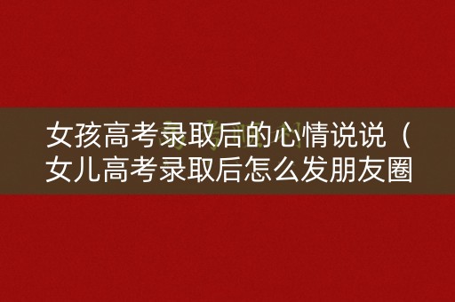 女孩高考录取后的心情说说（女儿高考录取后怎么发朋友圈）