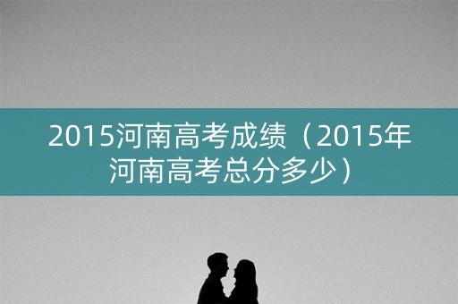 2015河南高考成绩（2015年河南高考总分多少）