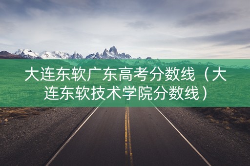 大连东软广东高考分数线（大连东软技术学院分数线）