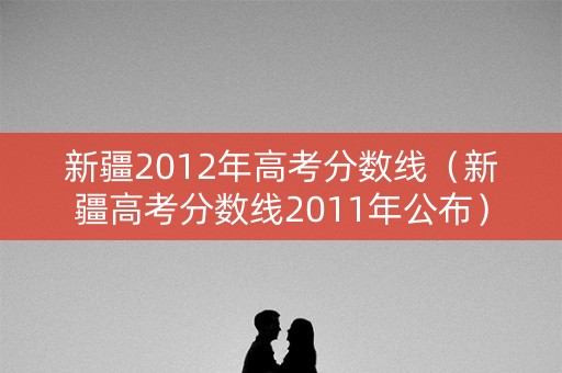 新疆2012年高考分数线（新疆高考分数线2011年公布）