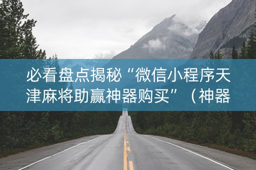 必看盘点揭秘“微信小程序天津麻将助赢神器购买”（神器最新免费)