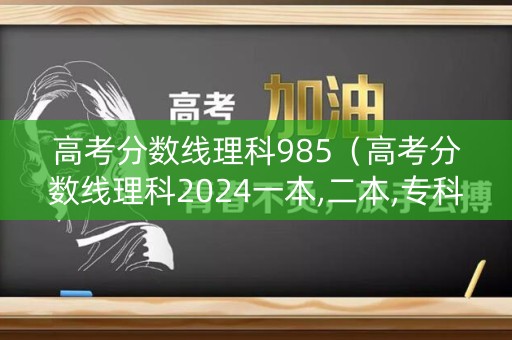 高考分数线理科985（高考分数线理科2024一本,二本,专科）