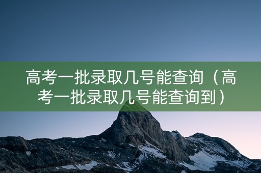 高考一批录取几号能查询（高考一批录取几号能查询到）
