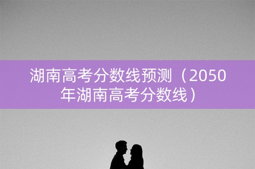 湖南高考分数线预测（2050年湖南高考分数线）