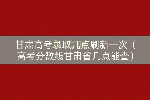 甘肃高考录取几点刷新一次（高考分数线甘肃省几点能查）