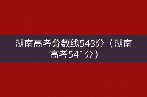 湖南高考分数线543分（湖南高考541分）
