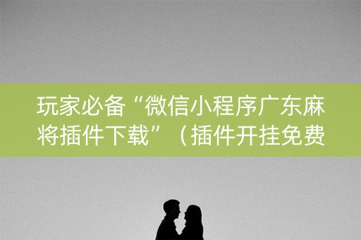玩家必备“微信小程序广东麻将插件下载”（插件开挂免费AI)