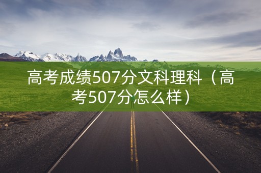 高考成绩507分文科理科（高考507分怎么样）