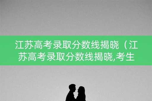 江苏高考录取分数线揭晓（江苏高考录取分数线揭晓,考生大学梦破碎?）