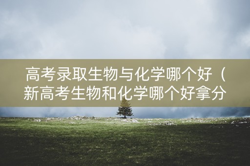 高考录取生物与化学哪个好（新高考生物和化学哪个好拿分）