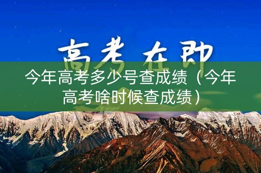 今年高考多少号查成绩（今年高考啥时候查成绩）