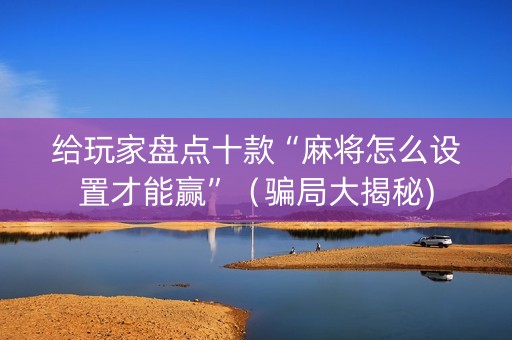 给玩家盘点十款“麻将怎么设置才能赢”（骗局大揭秘)