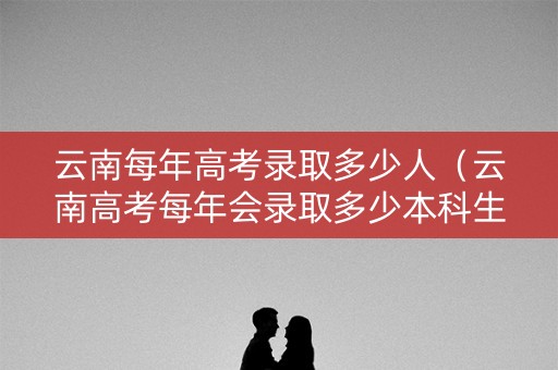 云南每年高考录取多少人（云南高考每年会录取多少本科生）