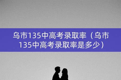 乌市135中高考录取率（乌市135中高考录取率是多少）